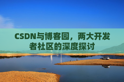 CSDN与博客园,两大开发者社区的深度探讨 CSDN与博客园,两大开发者社区的深度探讨